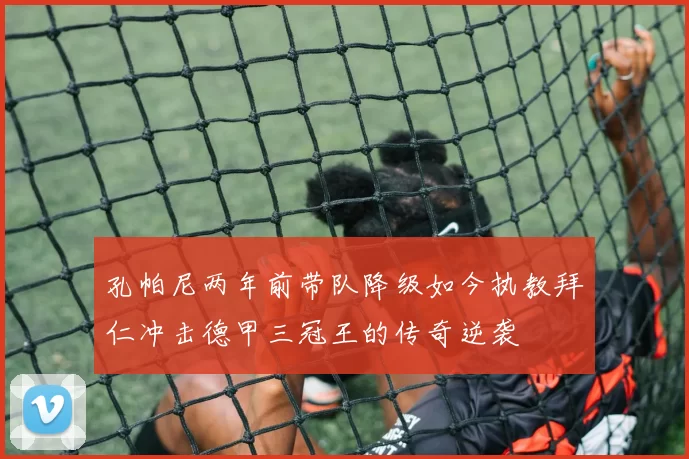 孔帕尼两年前带队降级如今执教拜仁冲击德甲三冠王的传奇逆袭