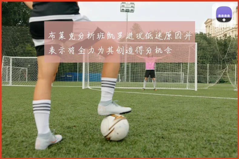 布莱克分析班凯罗进攻低迷原因并表示将全力为其创造得分机会