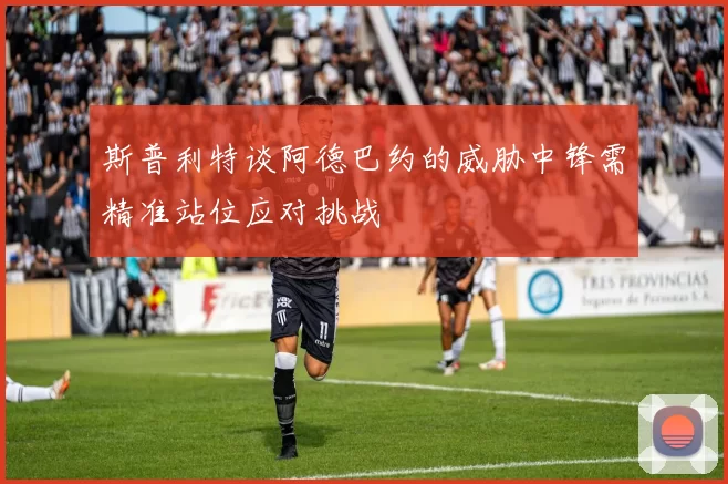 斯普利特谈阿德巴约的威胁中锋需精准站位应对挑战