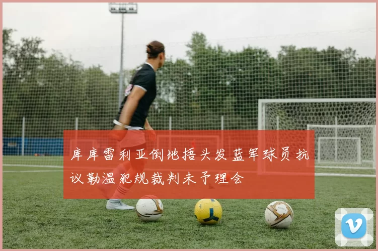 库库雷利亚倒地捂头发蓝军球员抗议勒温犯规裁判未予理会