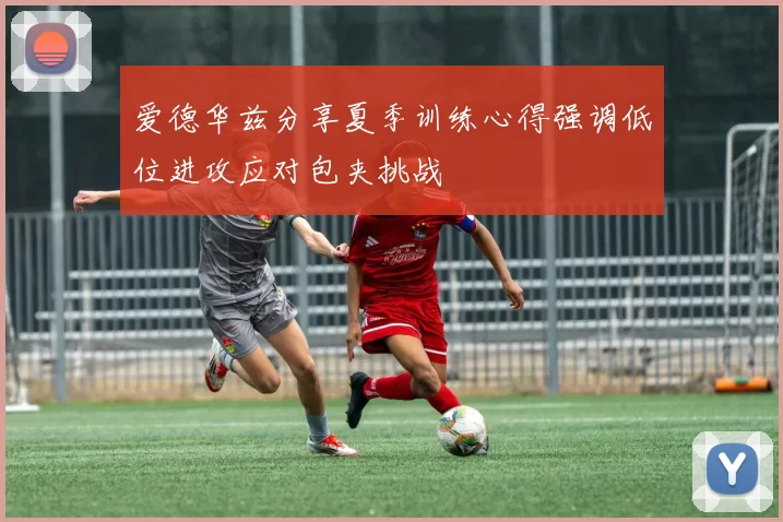爱德华兹分享夏季训练心得强调低位进攻应对包夹挑战