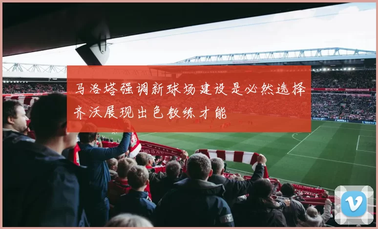 马洛塔强调新球场建设是必然选择齐沃展现出色教练才能