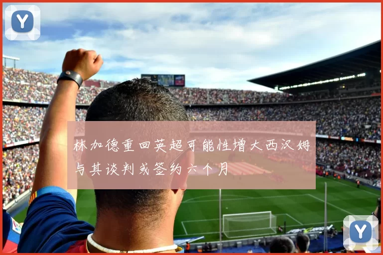 林加德重回英超可能性增大西汉姆与其谈判或签约六个月