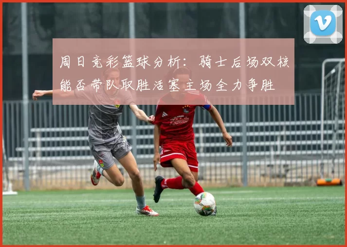 周日竞彩篮球分析：骑士后场双核能否带队取胜活塞主场全力争胜
