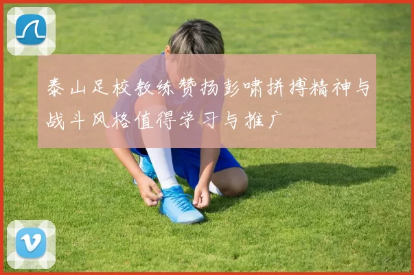 泰山足校教练赞扬彭啸拼搏精神与战斗风格值得学习与推广
