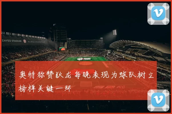 奥特称赞狄龙每晚表现为球队树立榜样关键一环
