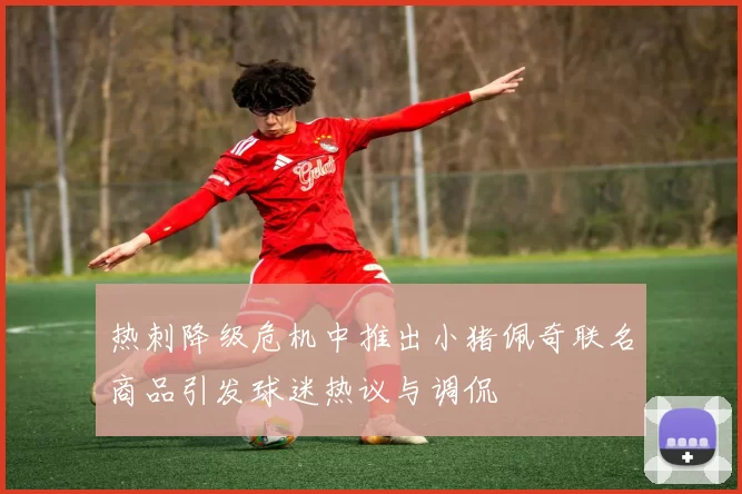 热刺降级危机中推出小猪佩奇联名商品引发球迷热议与调侃