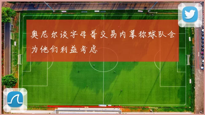 奥尼尔谈字母哥交易内幕称球队会为他们利益考虑