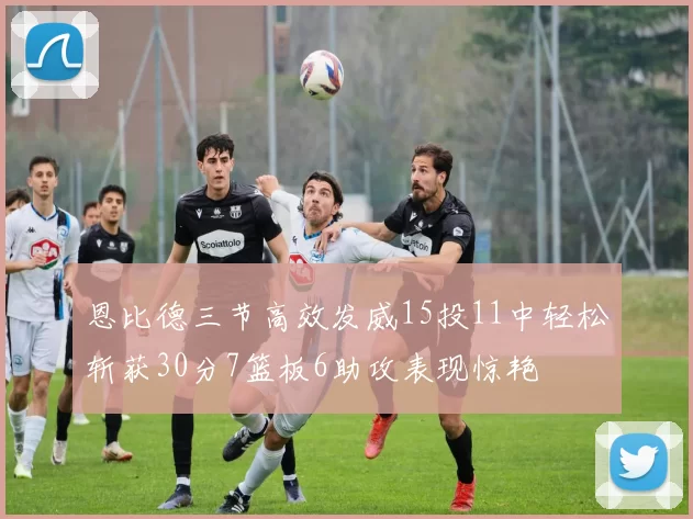 恩比德三节高效发威15投11中轻松斩获30分7篮板6助攻表现惊艳