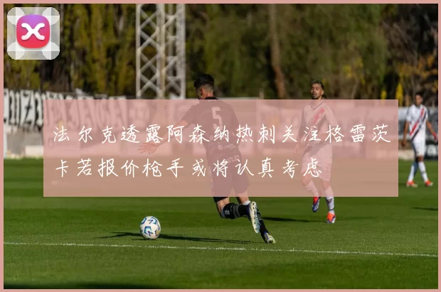 法尔克透露阿森纳热刺关注格雷茨卡若报价枪手或将认真考虑