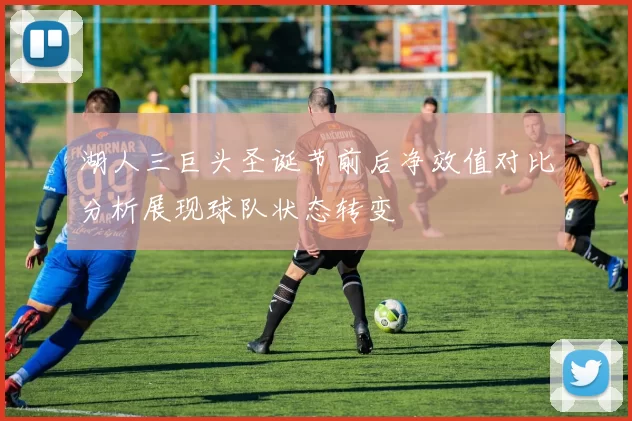 湖人三巨头圣诞节前后净效值对比分析展现球队状态转变