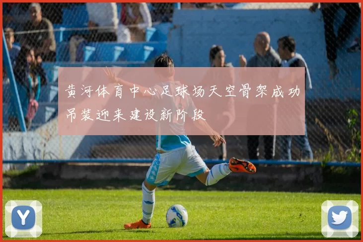 黄河体育中心足球场天空骨架成功吊装迎来建设新阶段