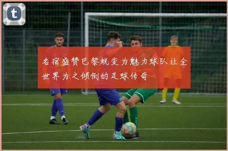 名宿盛赞巴黎蜕变为魅力球队让全世界为之倾倒的足球传奇