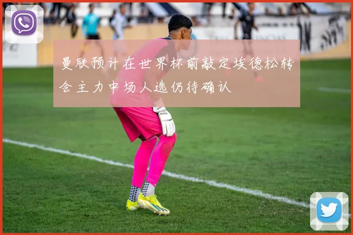 曼联预计在世界杯前敲定埃德松转会主力中场人选仍待确认
