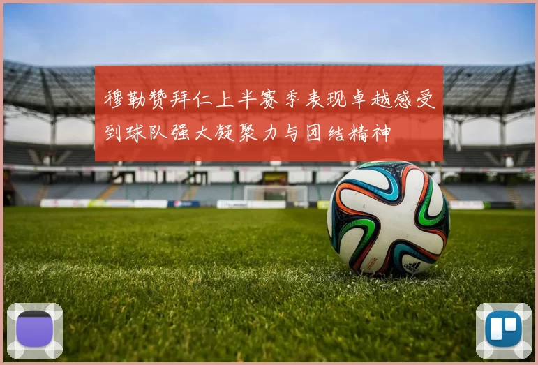 穆勒赞拜仁上半赛季表现卓越感受到球队强大凝聚力与团结精神