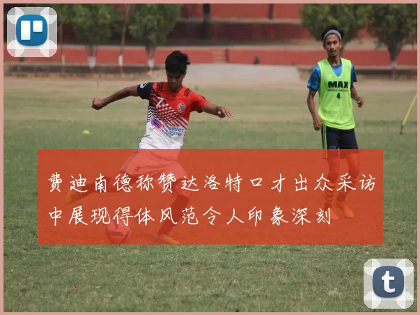 费迪南德称赞达洛特口才出众采访中展现得体风范令人印象深刻