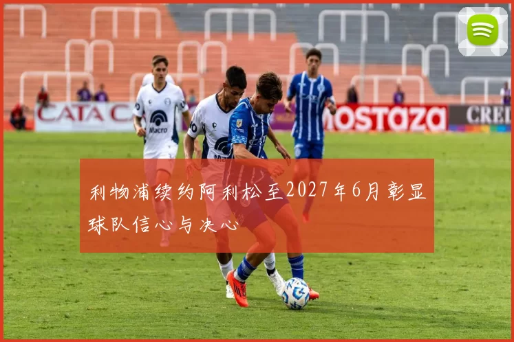利物浦续约阿利松至2027年6月彰显球队信心与决心