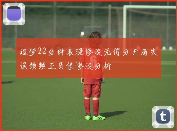 追梦22分钟表现惨淡无得分开局失误频频正负值惨淡分析