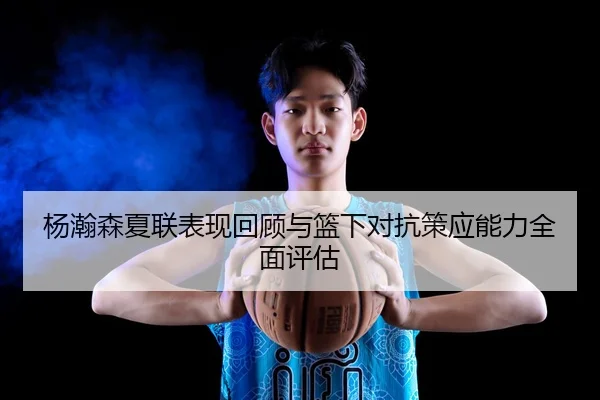 杨瀚森夏联表现回顾与篮下对抗策应能力全面评估
